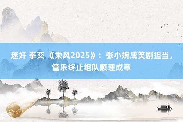 迷奸 拳交 《乘风2025》：张小婉成笑剧担当，管乐终止组队顺理成章