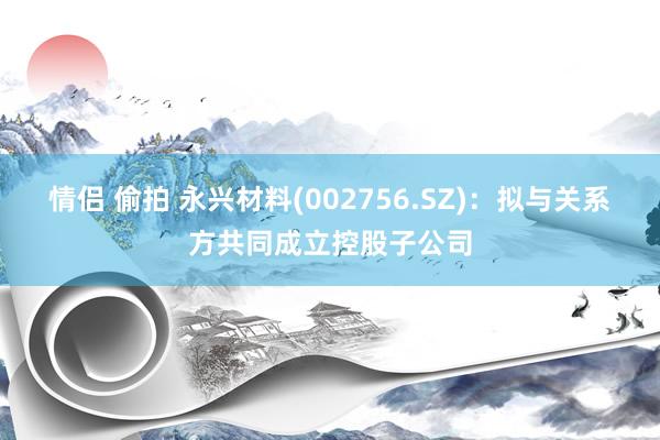 情侣 偷拍 永兴材料(002756.SZ)：拟与关系方共同成立控股子公司