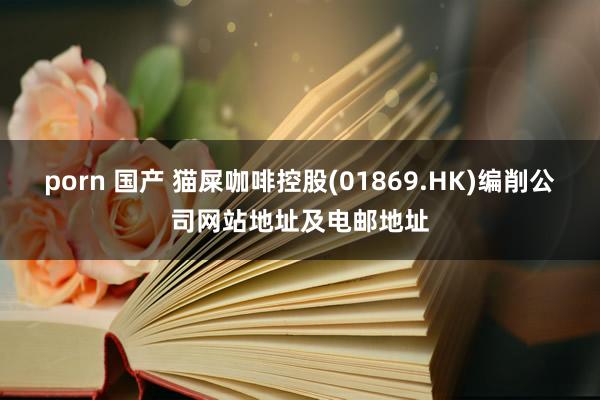 porn 国产 猫屎咖啡控股(01869.HK)编削公司网站地址及电邮地址