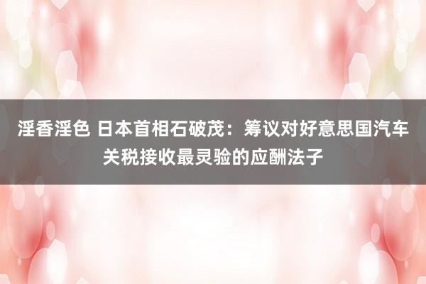 淫香淫色 日本首相石破茂：筹议对好意思国汽车关税接收最灵验的应酬法子