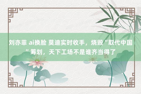 刘亦菲 ai换脸 莫迪实时收手，烧毁“取代中国”筹划，天下工场不是谁齐当得了