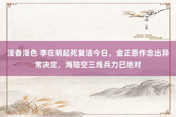淫香淫色 李在明起死复活今日，金正恩作念出异常决定，海陆空三线兵力已绝对