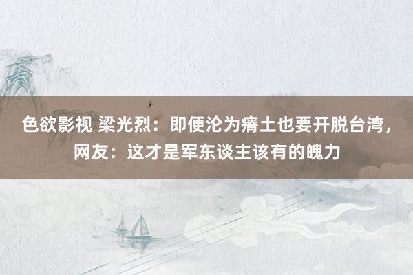 色欲影视 梁光烈：即便沦为瘠土也要开脱台湾，网友：这才是军东谈主该有的魄力