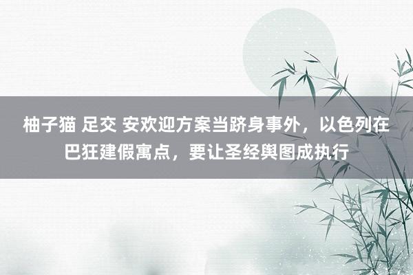 柚子猫 足交 安欢迎方案当跻身事外，以色列在巴狂建假寓点，要让圣经舆图成执行