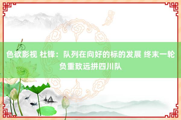 色欲影视 杜锋：队列在向好的标的发展 终末一轮负重致远拼四川队