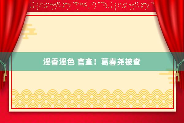 淫香淫色 官宣！葛春尧被查
