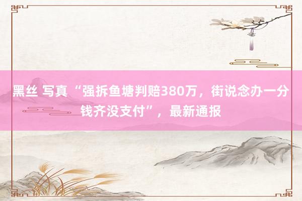 黑丝 写真 “强拆鱼塘判赔380万，街说念办一分钱齐没支付”，最新通报