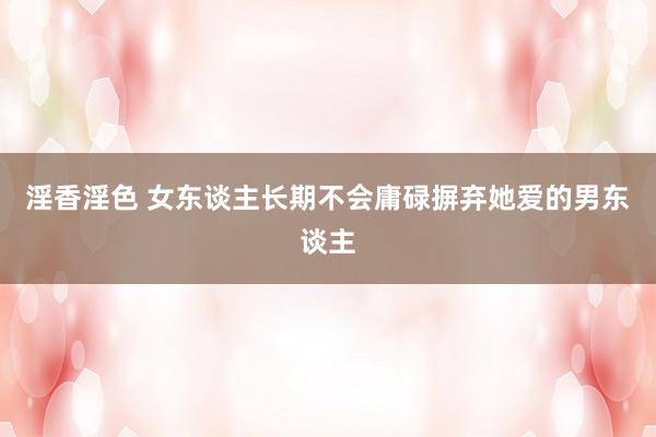 淫香淫色 女东谈主长期不会庸碌摒弃她爱的男东谈主
