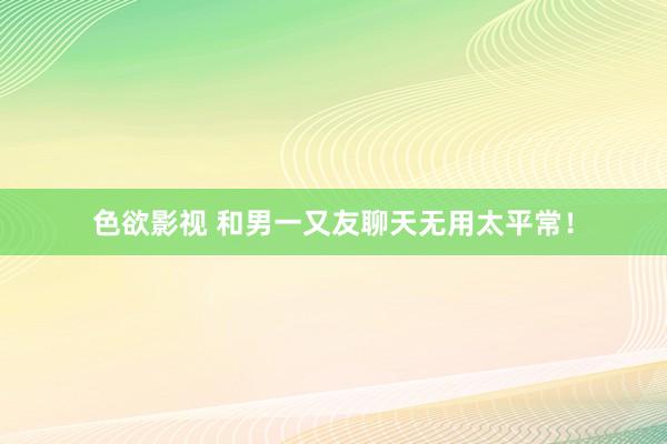 色欲影视 和男一又友聊天无用太平常！