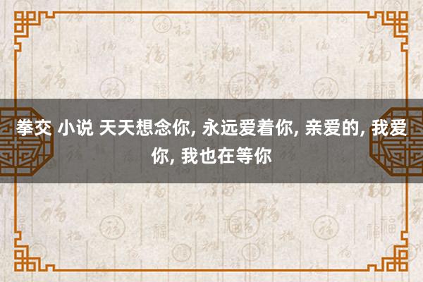 拳交 小说 天天想念你， 永远爱着你， 亲爱的， 我爱你， 我也在等你