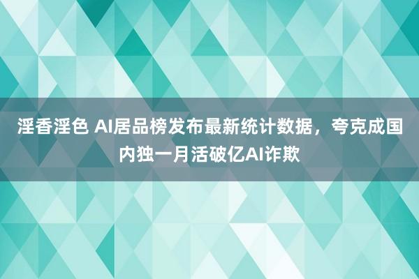 淫香淫色 AI居品榜发布最新统计数据，夸克成国内独一月活破亿AI诈欺