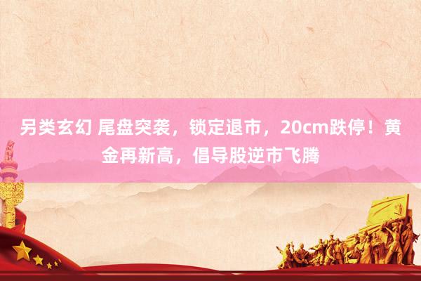另类玄幻 尾盘突袭，锁定退市，20cm跌停！黄金再新高，倡导股逆市飞腾