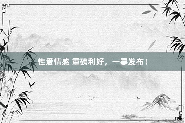 性爱情感 重磅利好，一霎发布！