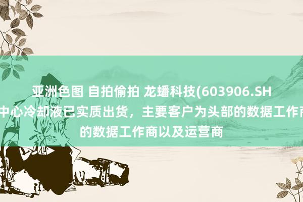 亚洲色图 自拍偷拍 龙蟠科技(603906.SH)：现在数据中心冷却液已实质出货，主要客户为头部的数据工作商以及运营商