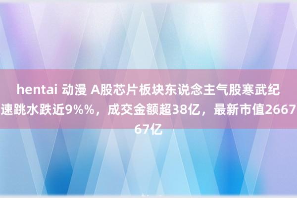 hentai 动漫 A股芯片板块东说念主气股寒武纪快速跳水跌近9%%，成交金额超38亿，最新市值2667亿