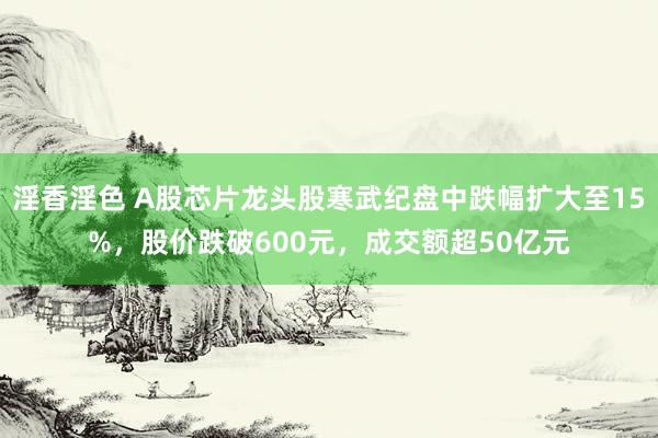 淫香淫色 A股芯片龙头股寒武纪盘中跌幅扩大至15%，股价跌破600元，成交额超50亿元