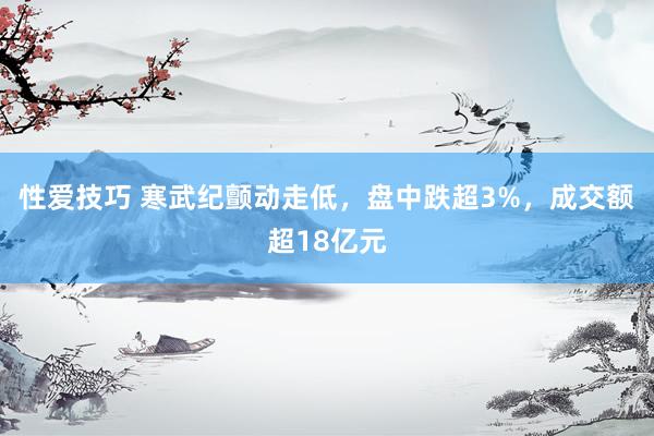 性爱技巧 寒武纪颤动走低，盘中跌超3%，成交额超18亿元
