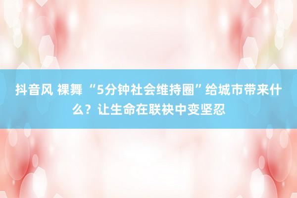 抖音风 裸舞 “5分钟社会维持圈”给城市带来什么？让生命在联袂中变坚忍