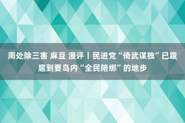 周处除三害 麻豆 漫评丨民进党“倚武谋独”已跋扈到要岛内“全民陪绑”的地步