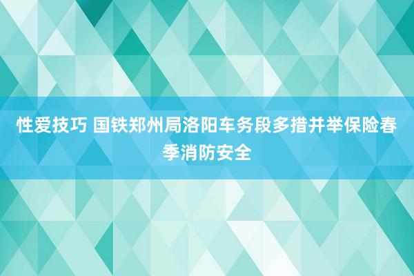 性爱技巧 国铁郑州局洛阳车务段多措并举保险春季消防安全