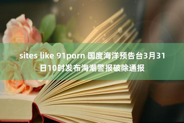 sites like 91porn 国度海洋预告台3月31日10时发布海潮警报破除通报