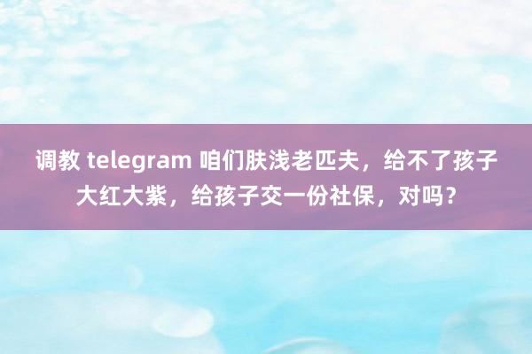 调教 telegram 咱们肤浅老匹夫，给不了孩子大红大紫，给孩子交一份社保，对吗？