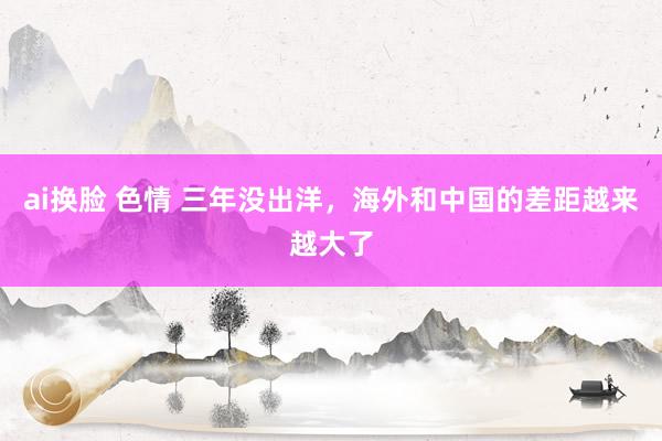 ai换脸 色情 三年没出洋，海外和中国的差距越来越大了