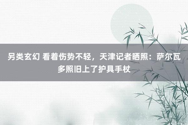 另类玄幻 看着伤势不轻，天津记者晒照：萨尔瓦多照旧上了护具手杖
