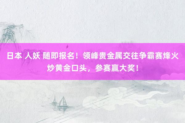 日本 人妖 随即报名！领峰贵金属交往争霸赛烽火炒黄金口头，参赛赢大奖！