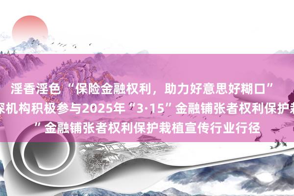 淫香淫色 “保险金融权利，助力好意思好糊口”  中国东谈主保在深机构积极参与2025年“3·15”金融铺张者权利保护栽植宣传行业行径