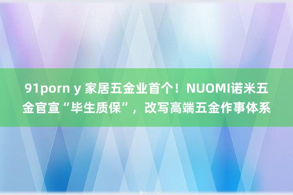 91porn y 家居五金业首个！NUOMI诺米五金官宣“毕生质保”，改写高端五金作事体系