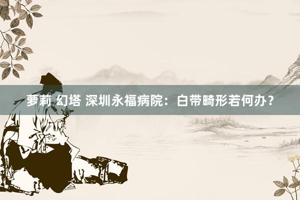 萝莉 幻塔 深圳永福病院：白带畸形若何办？