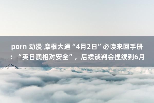 porn 动漫 摩根大通“4月2日”必读来回手册：“英日澳相对安全”，后续谈判会捏续到6月