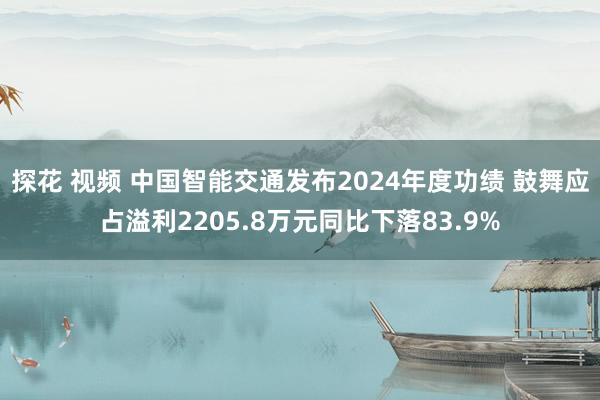 探花 视频 中国智能交通发布2024年度功绩 鼓舞应占溢利2205.8万元同比下落83.9%