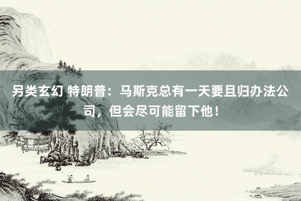另类玄幻 特朗普：马斯克总有一天要且归办法公司，但会尽可能留下他！