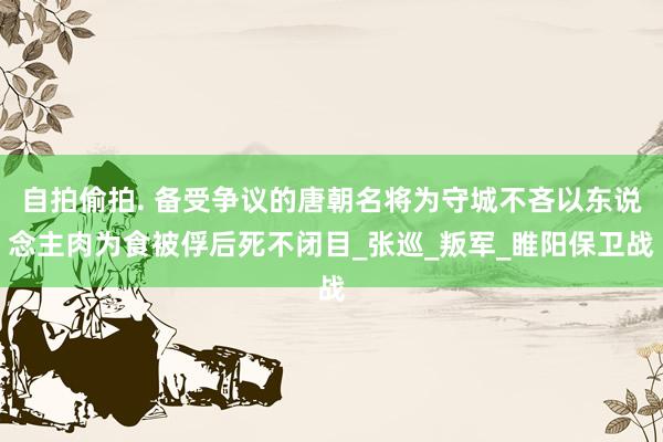 自拍偷拍. 备受争议的唐朝名将为守城不吝以东说念主肉为食被俘后死不闭目_张巡_叛军_睢阳保卫战