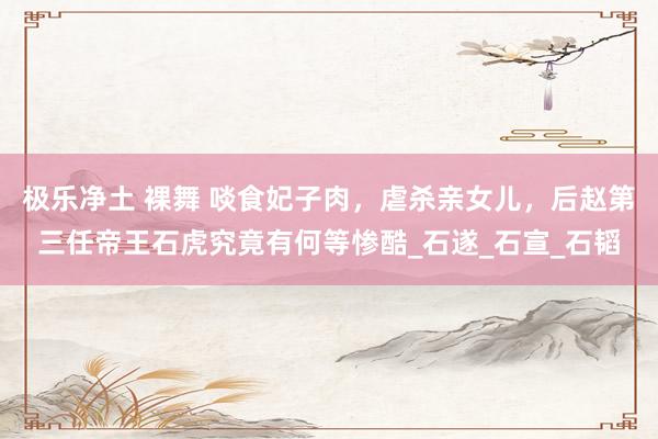 极乐净土 裸舞 啖食妃子肉，虐杀亲女儿，后赵第三任帝王石虎究竟有何等惨酷_石遂_石宣_石韬