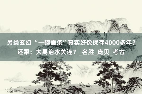 另类玄幻 “一碗面条”真实好像保存4000多年？还跟：大禹治水关连？_名胜_庞贝_考古
