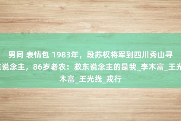 男同 表情包 1983年，段苏权将军到四川秀山寻救命恩东说念主，86岁老农：救东说念主的是我_李木富_王光线_戎行