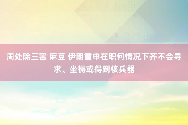 周处除三害 麻豆 伊朗重申在职何情况下齐不会寻求、坐褥或得到核兵器