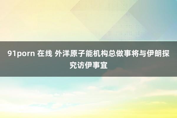 91porn 在线 外洋原子能机构总做事将与伊朗探究访伊事宜