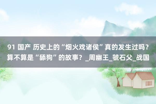 91 国产 历史上的“烟火戏诸侯”真的发生过吗？算不算是“舔狗”的故事？_周幽王_虢石父_战国