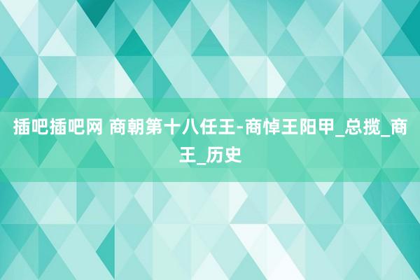 插吧插吧网 商朝第十八任王-商悼王阳甲_总揽_商王_历史