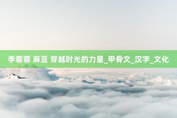李蓉蓉 麻豆 穿越时光的力量_甲骨文_汉字_文化