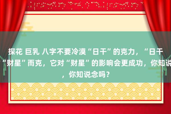 探花 巨乳 八字不要冷漠“日干”的克力，“日干”紧贴“财星”而克，它对“财星”的影响会更成功，你知说念吗？