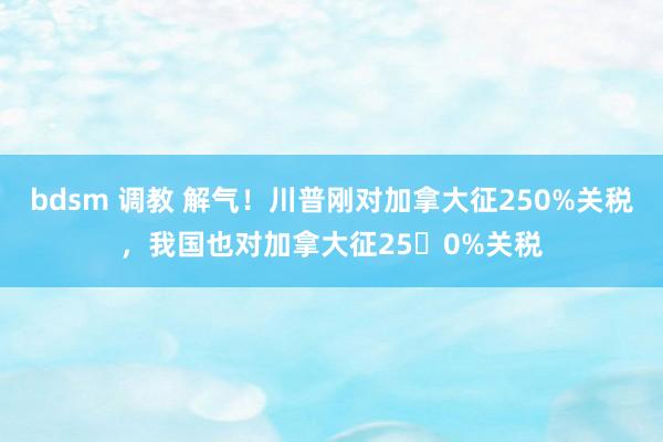 bdsm 调教 解气！川普刚对加拿大征250%关税，我国也对加拿大征250%关税