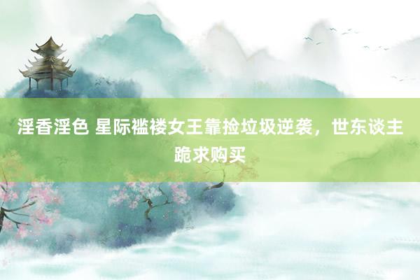 淫香淫色 星际褴褛女王靠捡垃圾逆袭，世东谈主跪求购买