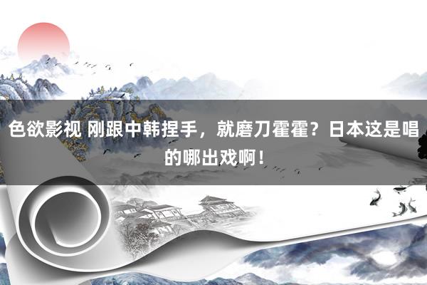 色欲影视 刚跟中韩捏手，就磨刀霍霍？日本这是唱的哪出戏啊！
