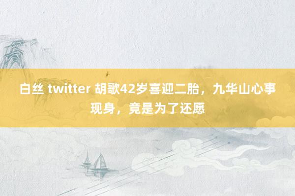 白丝 twitter 胡歌42岁喜迎二胎，九华山心事现身，竟是为了还愿