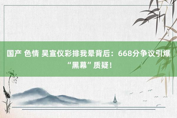 国产 色情 吴宣仪彩排我晕背后：668分争议引爆“黑幕”质疑！